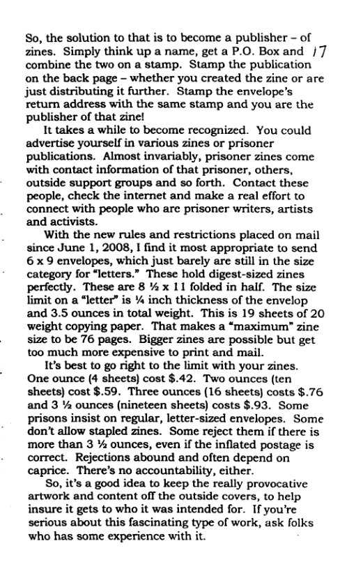 So, the solution to that is to become a publisher - of zines. Simply think up a name, get a P.O. Box and |7 combine the two on a stamp. Stamp the publication on the back page — whether you created the zine or are just distributing it further. Stamp the envelope’s return address with the same stamp and you are the publisher of that zinel  1t takes a while to become recognized. You could advertise yourself in various zines or prisoner publications. Almost invariably, prisoner zines come with contact information of that prisoner, others, outside support groups and so forth. Contact these people, check the internet and make a real effort to connect with people who are prisoner writers, artists and activists.  With the new rules and restrictions placed on mail since June 1, 2008, I find it most appropriate to send 6 x 9 envelopes, which just barely are still in the size category for “letters.” These hold digest-sized zines perfectly. These are 8 % x 11 folded in half. The size limit on a “letter” is % inch thickness of the envelop and 3.5 ounces in total weight. This is 19 sheets of 20 weight copying paper. That makes a “maximum” zine size to be 76 pages. Bigger zines are possible but get too much more expensive to print and mail.  It’s best to go right to the limit with your zines.  One ounce (4 sheets) cost $.42. Two ounces (ten sheets) cost $.59. Three ounces (16 sheets) costs $.76 and 3 % ounces (nineteen sheets) costs $.93. Some prisons insist on regular, letter-sized envelopes. Some don’t allow stapled zines. Some reject them if there is more than 3 % ounces, even if the inflated postage is correct. Rejections abound and often depend on caprice. There’s no accountability, either.  So, it’s a good idea to keep the really provocative artwork and content off the outside covers, to help insure it gets to who it was intended for. If you’re serious about this fascinating type of work, ask folks who has some experience with it. 